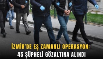 İzmir’de eş zamanlı operasyon: 45 şüpheli gözaltına alındı