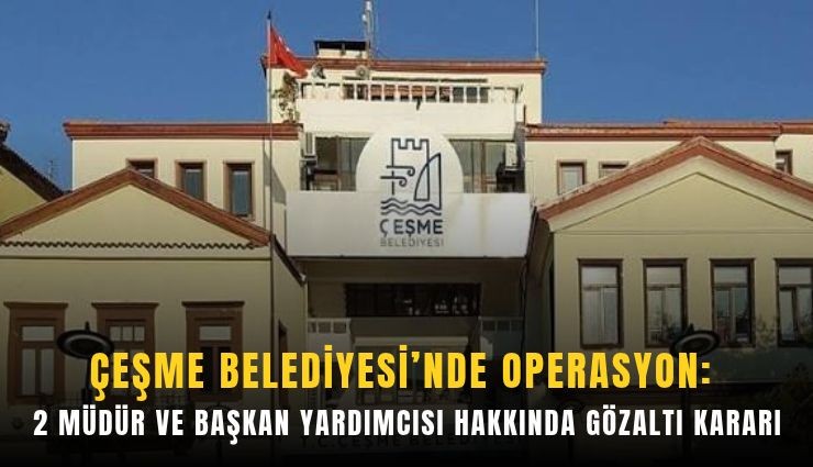 Çeşme Belediyesi’nde operasyon: 2 müdür ve başkan yardımcısı hakkında gözaltı kararı
