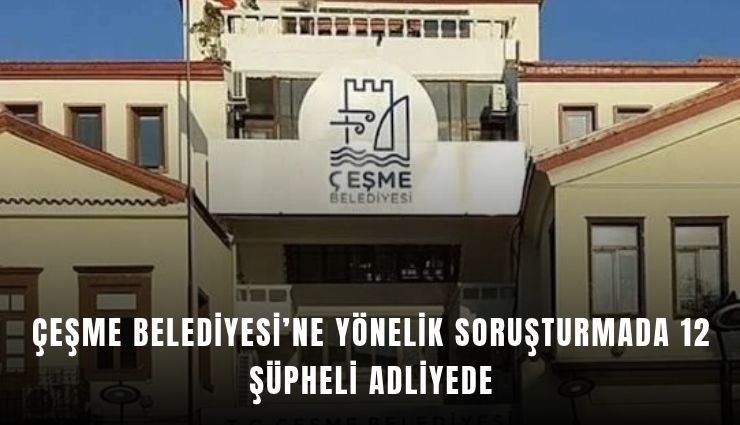 Çeşme Belediyesi’ne yönelik soruşturmada 12 şüpheli adliyede