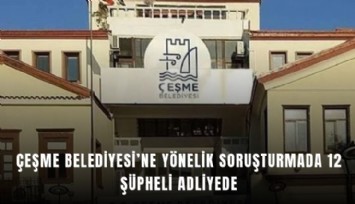 Çeşme Belediyesi’ne yönelik soruşturmada 12 şüpheli adliyede