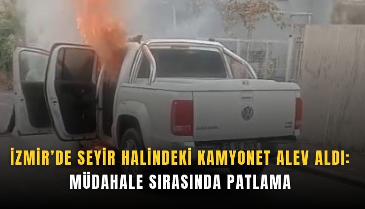 İzmir’de seyir halindeki kamyonet alev aldı: Müdahale sırasında patlama