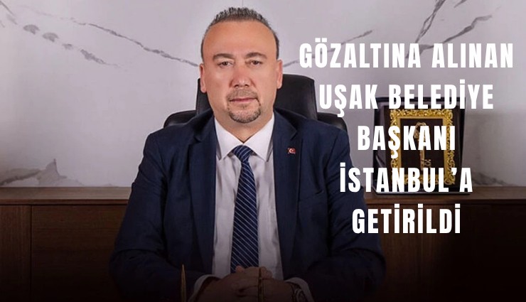 Gözaltına alınan Uşak Belediye Başkanı İstanbul’a getirildi