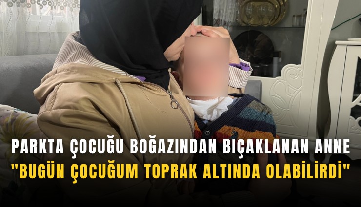 Parkta çocuğu boğazından bıçaklanan anne: 'Bugün çocuğum toprak altında olabilirdi'