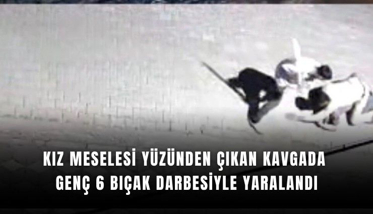 Kız meselesi yüzünden çıkan kavgada genç 6 bıçak darbesiyle yaralandı
