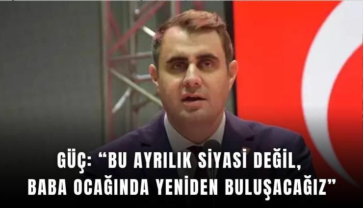 Güç: Bu ayrılık siyasi değil, baba ocağında yeniden buluşacağız