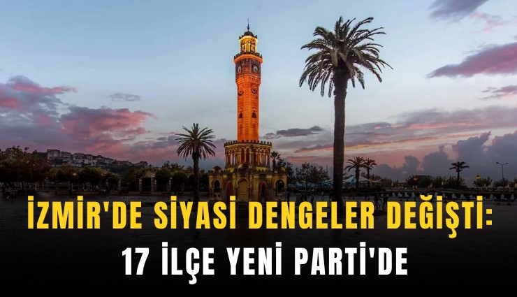 İzmir'de siyasi dengeler değişti: 17 ilçe YENİ Parti'de