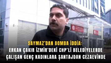 Saymaz’dan bomba iddia: Erkan Çakır İzmir’deki CHP’li belediyelerde çalışan genç kadınlara şantajdan cezaevinde